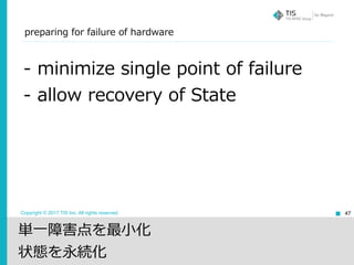 Copyright © 2017 TIS Inc. All rights reserved.
preparing for failure of hardware
47
- minimize single point of failure
- allow recovery of State
単⼀障害点を最⼩化
状態を永続化
 