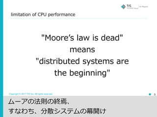 Copyright © 2017 TIS Inc. All rights reserved. 5
"Mooreʼs law is dead"
means
"distributed systems are
the beginning"
limitation of CPU performance
ムーアの法則の終焉、
すなわち、分散システムの幕開け
 