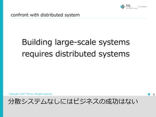 Copyright © 2017 TIS Inc. All rights reserved.
confront with distributed system
6
Building large-scale systems
requires distributed systems
分散システムなしにはビジネスの成功はない
 