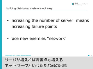 Copyright © 2017 TIS Inc. All rights reserved. 7
- increasing the number of server means
increasing failure points
- face new enemies "network"
サーバが増えれば障害点も増える
ネットワークという新たな敵の出現
building distributed system is not easy
 