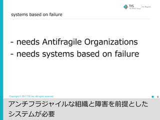Copyright © 2017 TIS Inc. All rights reserved.
systems based on failure
9
- needs Antifragile Organizations
- needs systems based on failure
アンチフラジャイルな組織と障害を前提とした
システムが必要
 