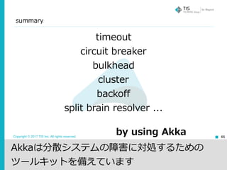 Copyright © 2017 TIS Inc. All rights reserved.
summary
65
timeout
circuit breaker
bulkhead
cluster
backoff
split brain resolver ...
by using Akka
Akkaは分散システムの障害に対処するための
ツールキットを備えています
 