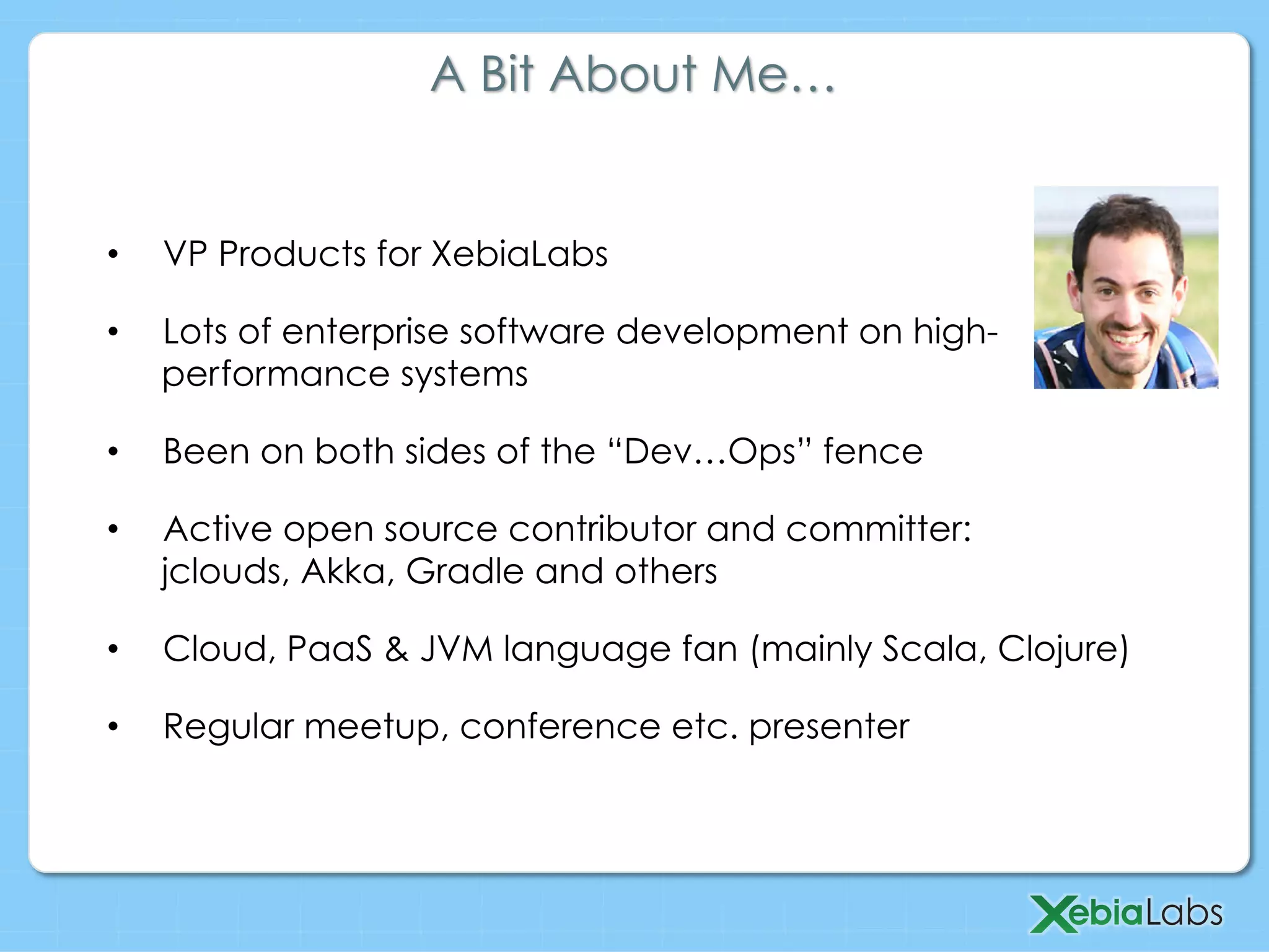 •  VP Products for XebiaLabs
•  Lots of enterprise software development on high-
performance systems
•  Been on both sides of the “Dev…Ops” fence
•  Active open source contributor and committer:
jclouds, Akka, Gradle and others
•  Cloud, PaaS & JVM language fan (mainly Scala, Clojure)
•  Regular meetup, conference etc. presenter
A Bit About Me…
 