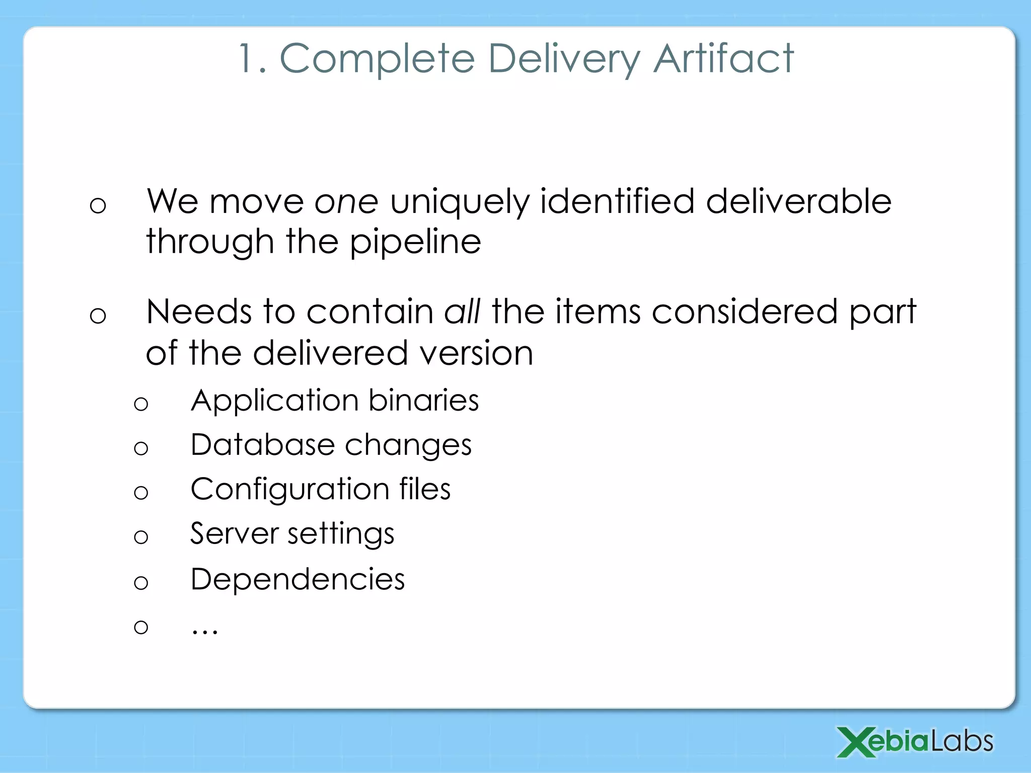 o  We move one uniquely identified deliverable
through the pipeline
o  Needs to contain all the items considered part
of the delivered version
o  Application binaries
o  Database changes
o  Configuration files
o  Server settings
o  Dependencies
o  …
1. Complete Delivery Artifact
 
