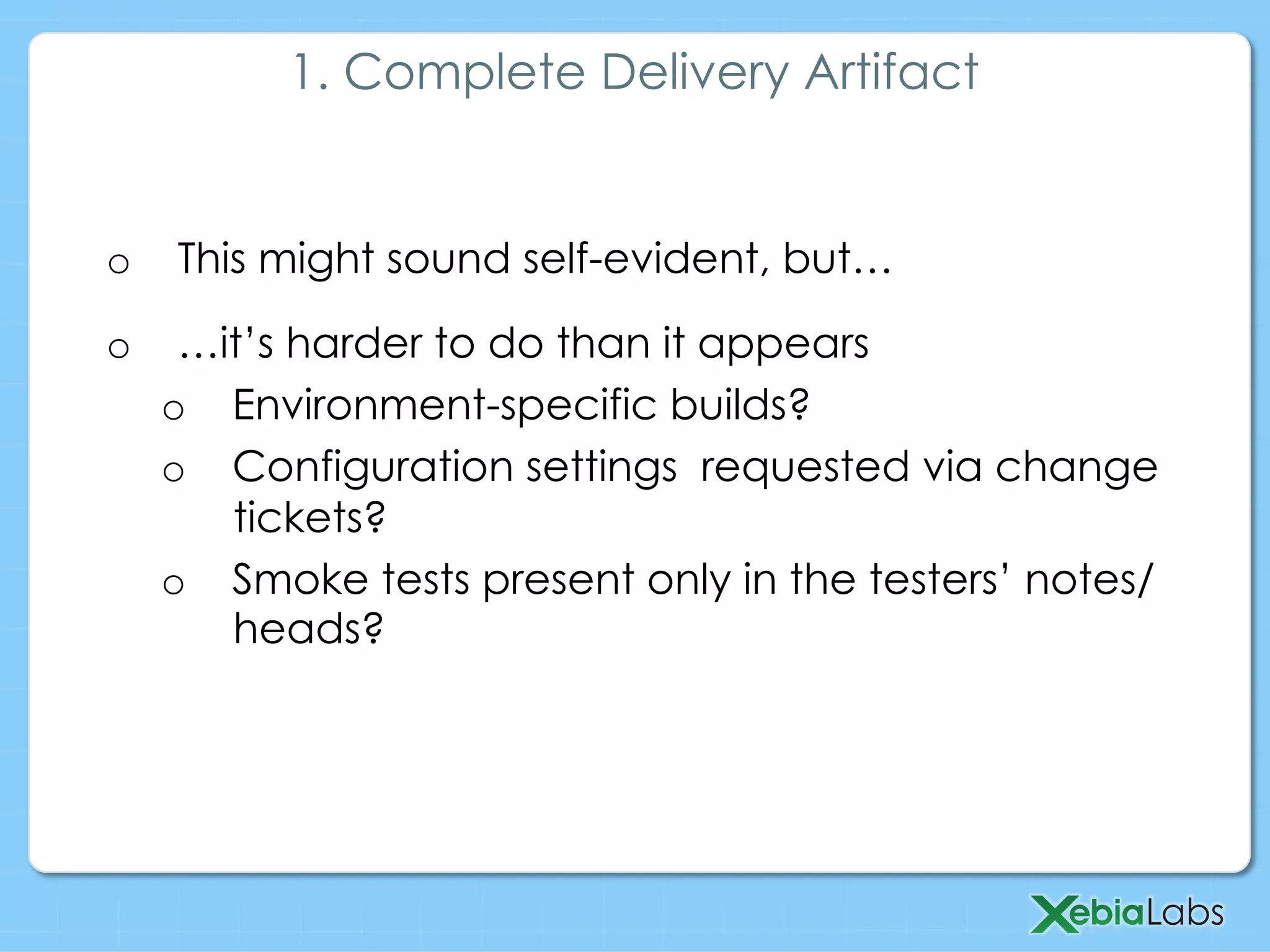 o  This might sound self-evident, but…
o  …it’s harder to do than it appears
o  Environment-specific builds?
o  Configuration settings requested via change
tickets?
o  Smoke tests present only in the testers’ notes/
heads?
1. Complete Delivery Artifact
 