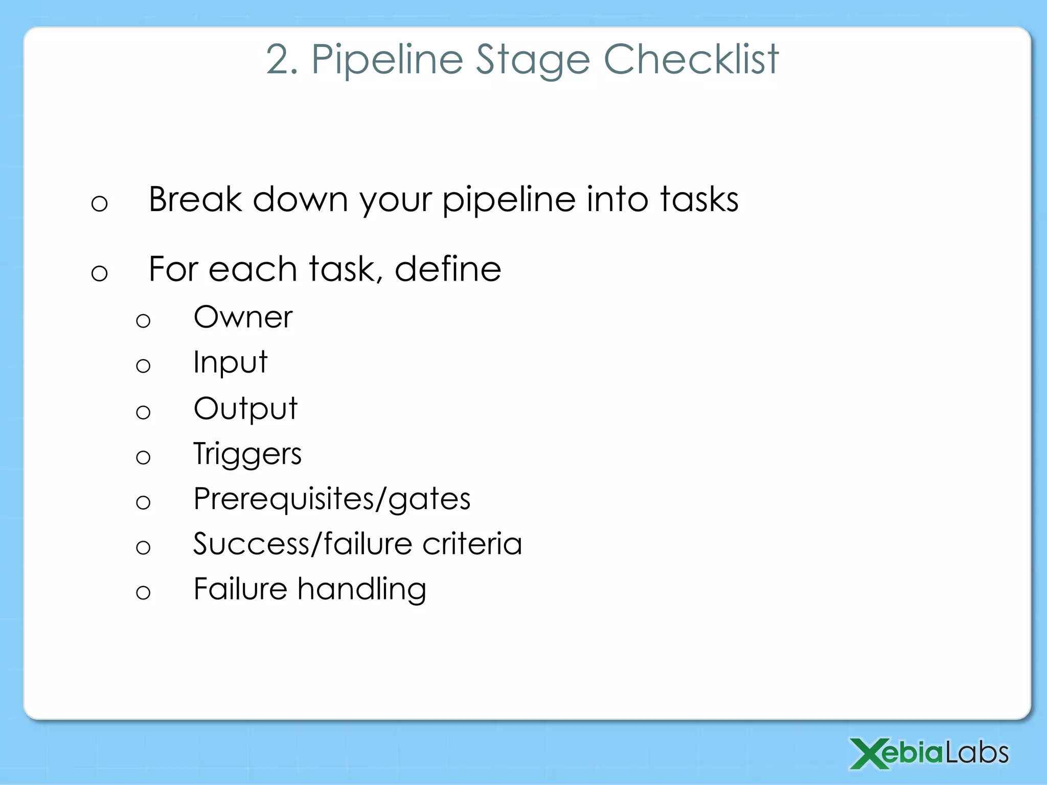 o  Break down your pipeline into tasks
o  For each task, define
o  Owner
o  Input
o  Output
o  Triggers
o  Prerequisites/gates
o  Success/failure criteria
o  Failure handling
2. Pipeline Stage Checklist
 