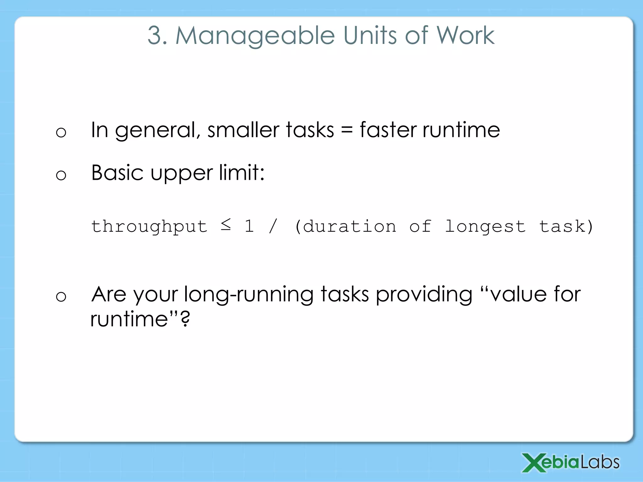 o  In general, smaller tasks = faster runtime
o  Basic upper limit:
throughput ≤ 1 / (duration of longest task)
o  Are your long-running tasks providing “value for
runtime”?
3. Manageable Units of Work
 