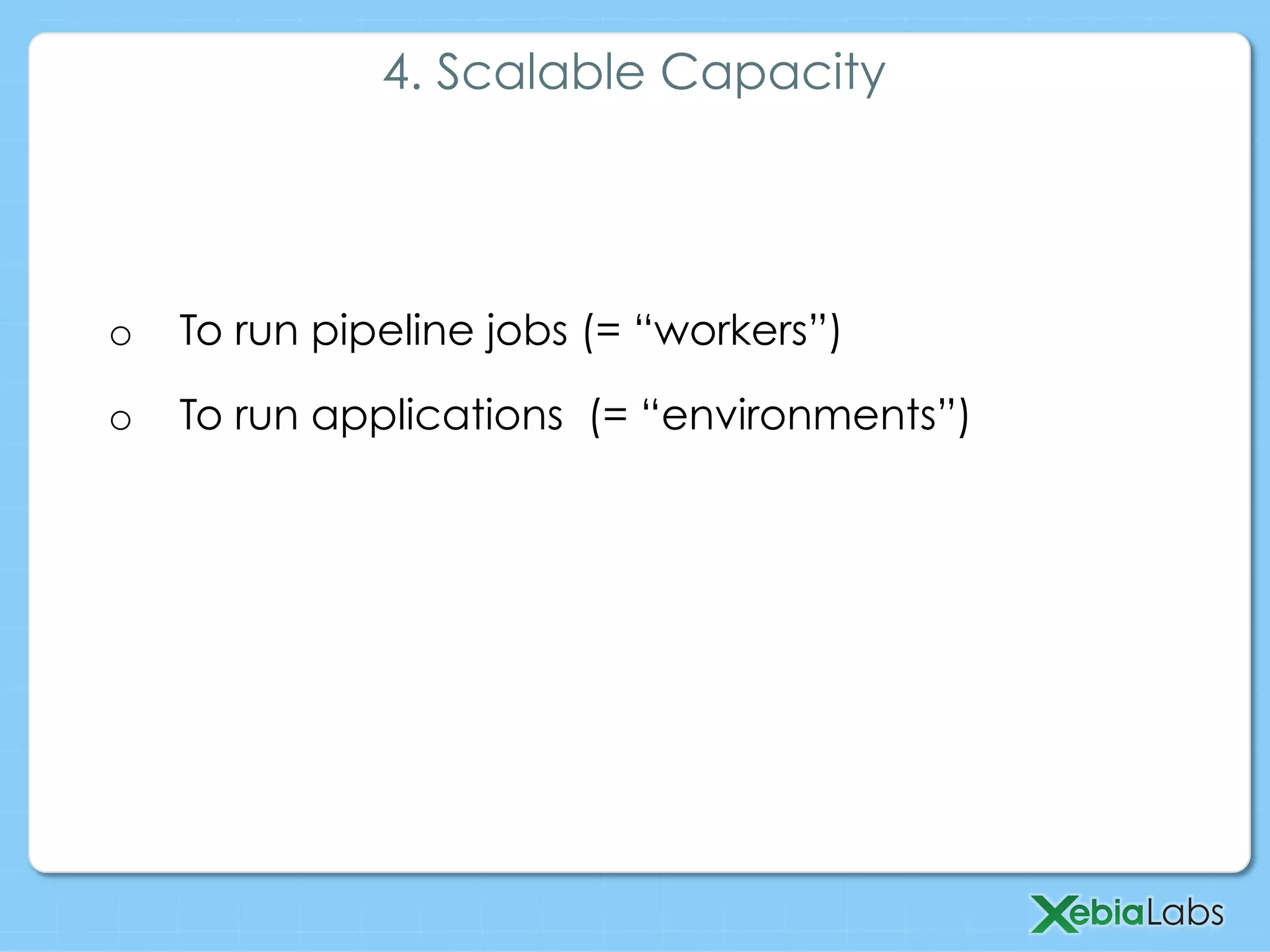 o  To run pipeline jobs (= “workers”)
o  To run applications (= “environments”)
4. Scalable Capacity
 