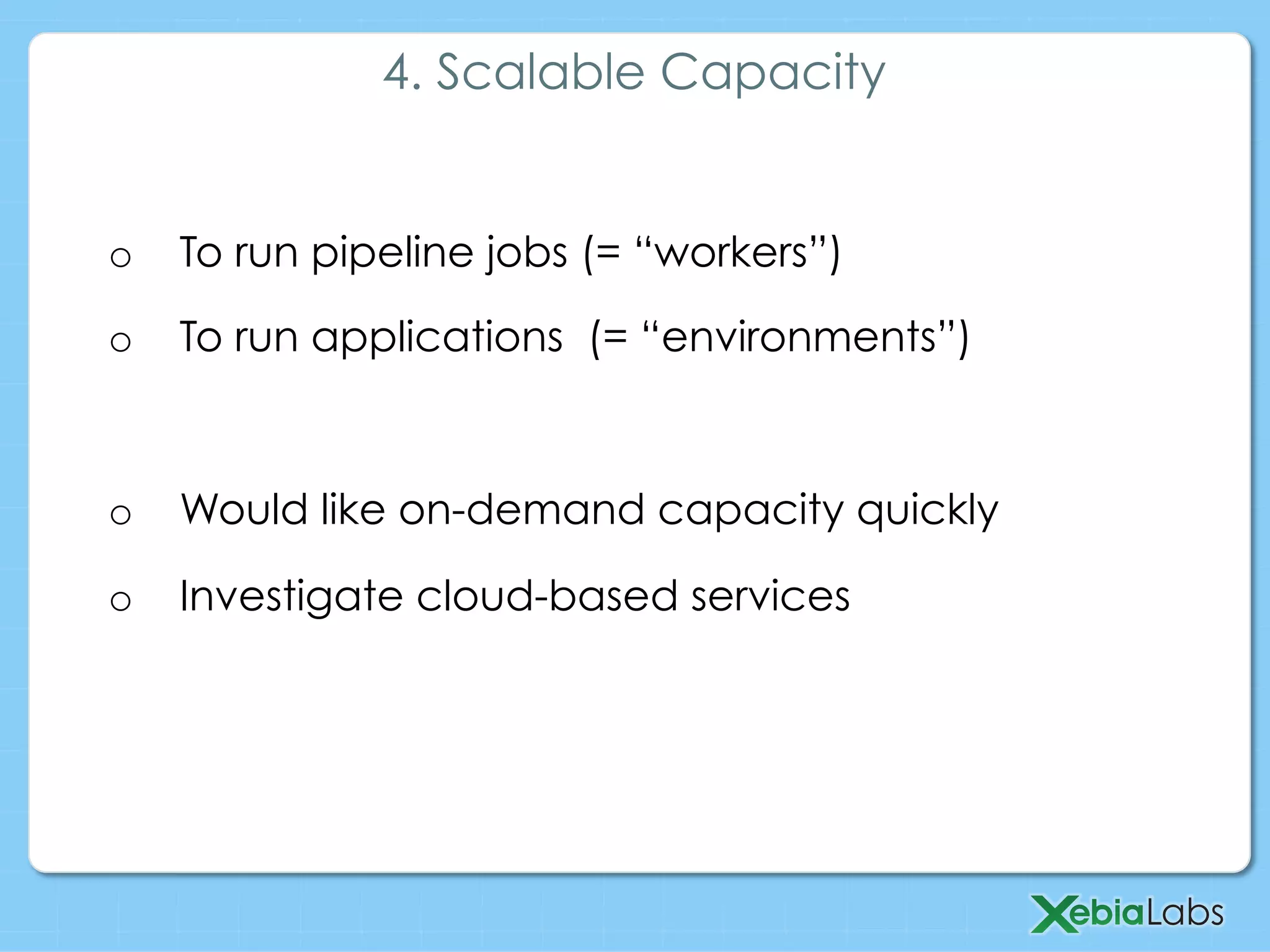 o  To run pipeline jobs (= “workers”)
o  To run applications (= “environments”)
o  Would like on-demand capacity quickly
o  Investigate cloud-based services
4. Scalable Capacity
 