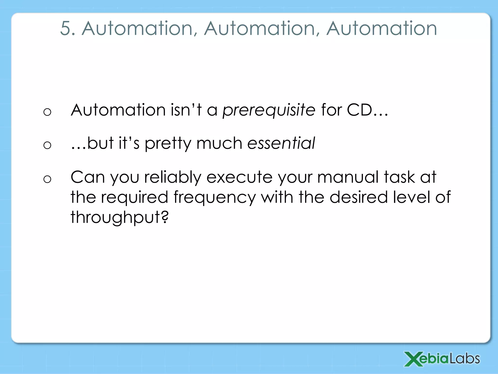 o  Automation isn’t a prerequisite for CD…
o  …but it’s pretty much essential
o  Can you reliably execute your manual task at
the required frequency with the desired level of
throughput?
5. Automation, Automation, Automation
 