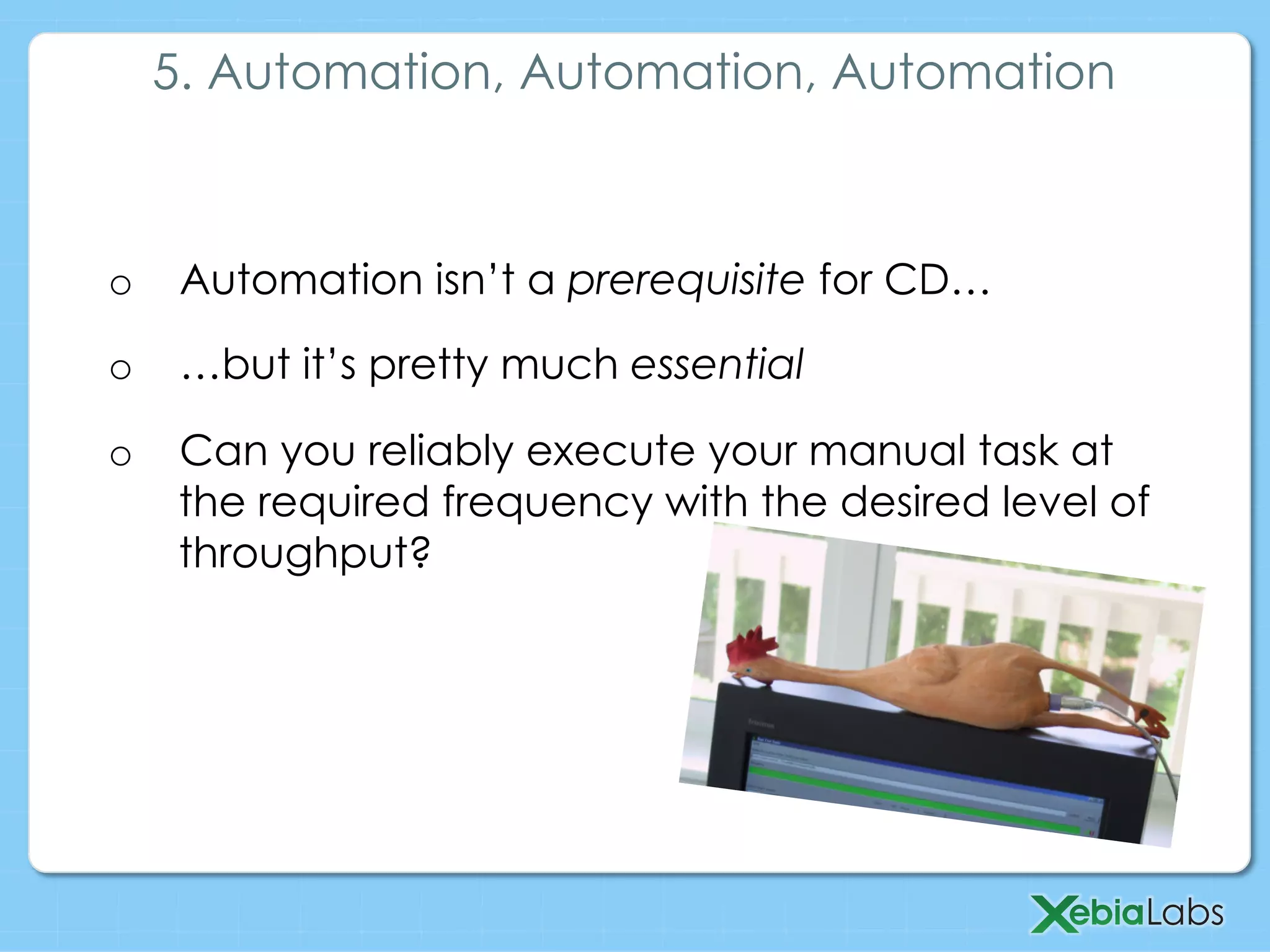 o  Automation isn’t a prerequisite for CD…
o  …but it’s pretty much essential
o  Can you reliably execute your manual task at
the required frequency with the desired level of
throughput?
5. Automation, Automation, Automation
 