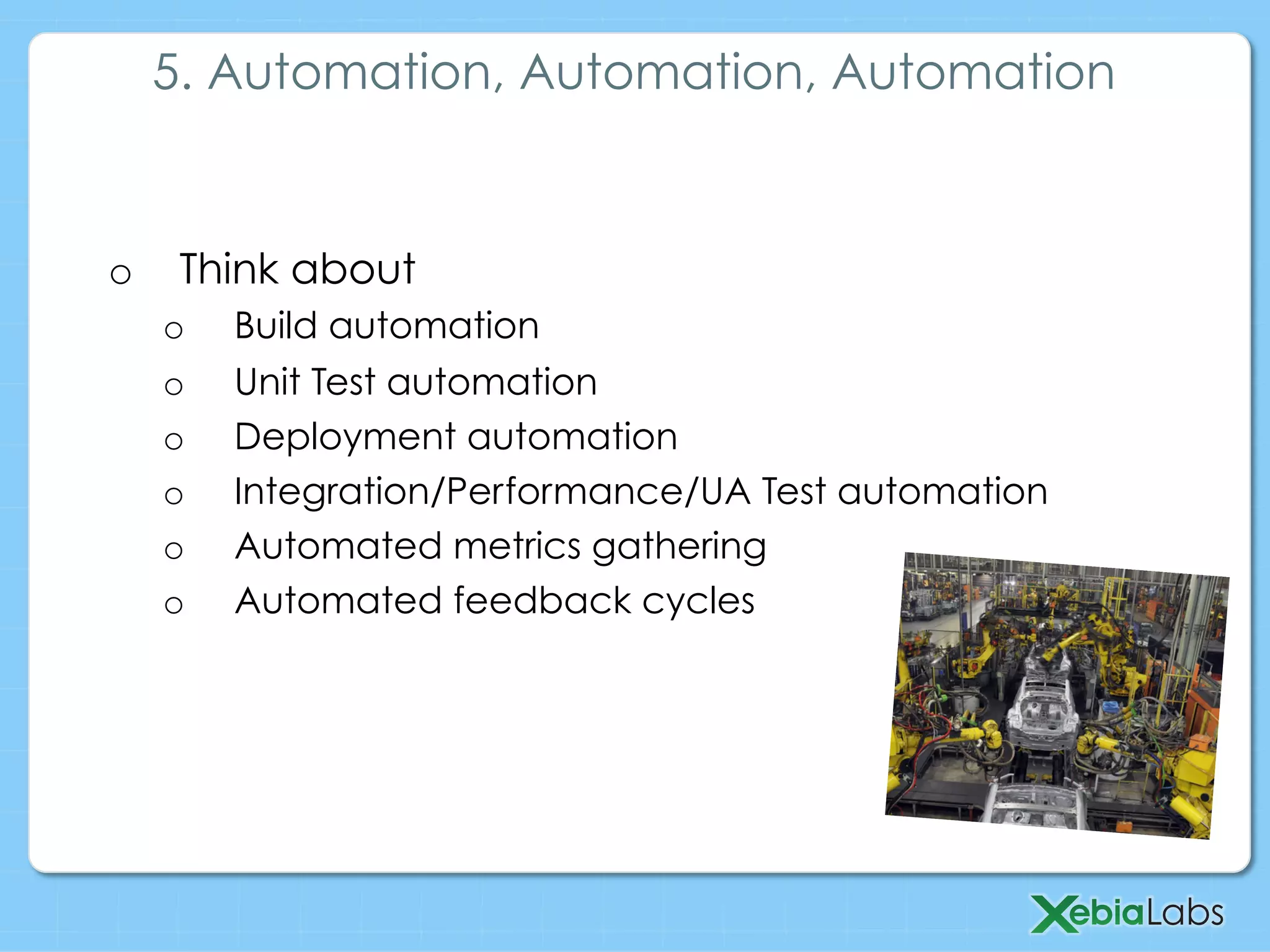 o  Think about
o  Build automation
o  Unit Test automation
o  Deployment automation
o  Integration/Performance/UA Test automation
o  Automated metrics gathering
o  Automated feedback cycles
5. Automation, Automation, Automation
 