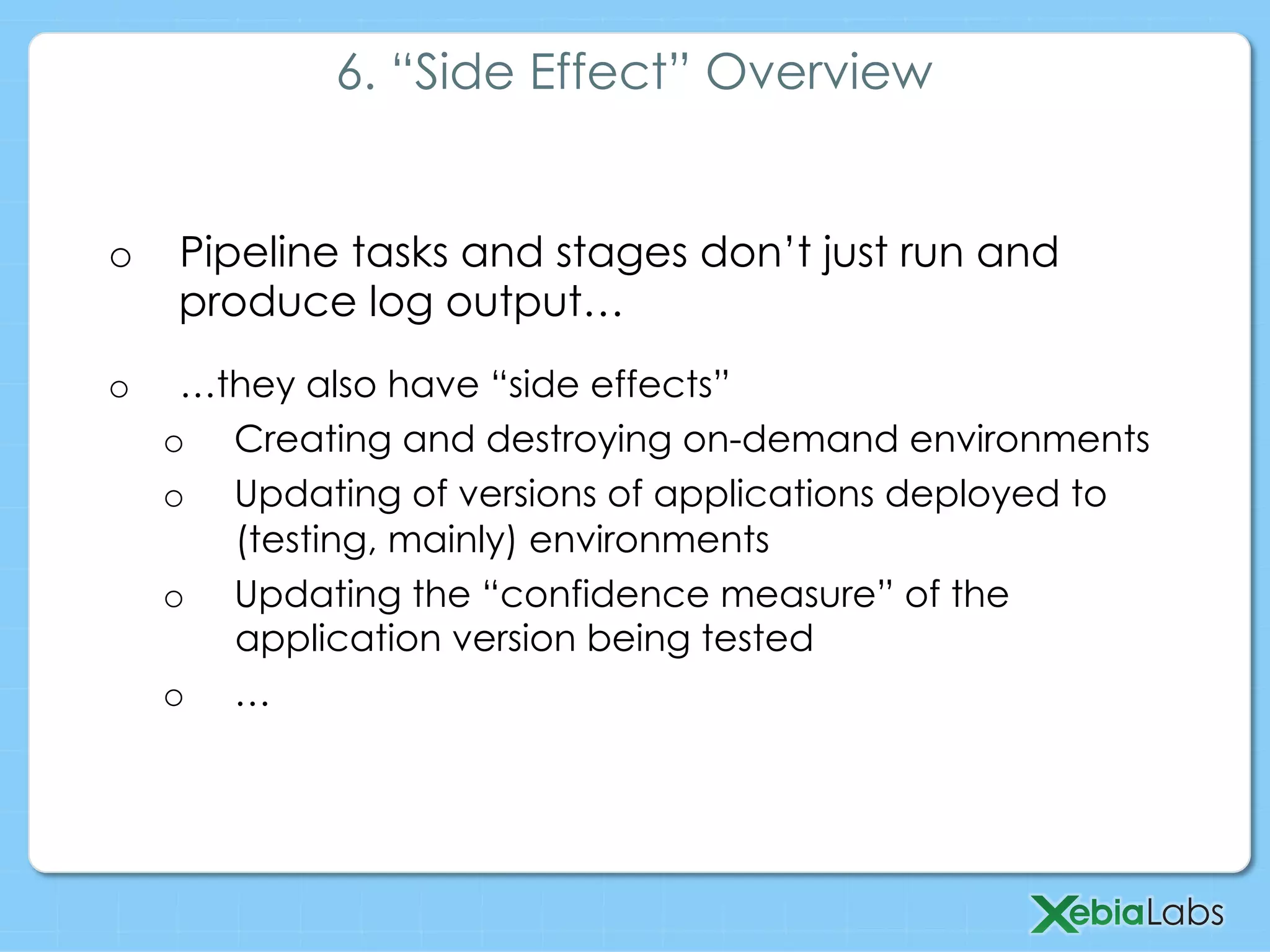 o  Pipeline tasks and stages don’t just run and
produce log output…
o  …they also have “side effects”
o  Creating and destroying on-demand environments
o  Updating of versions of applications deployed to
(testing, mainly) environments
o  Updating the “confidence measure” of the
application version being tested
o  …
6. “Side Effect” Overview
 