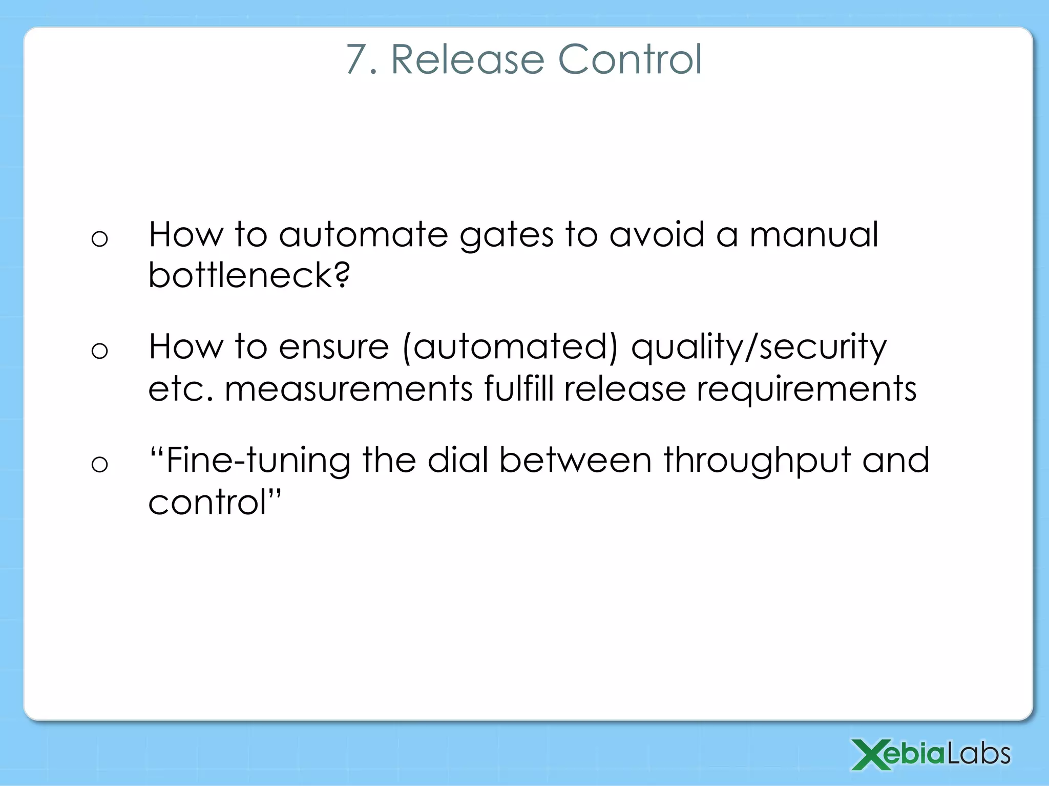 o  How to automate gates to avoid a manual
bottleneck?
o  How to ensure (automated) quality/security
etc. measurements fulfill release requirements
o  “Fine-tuning the dial between throughput and
control”
7. Release Control
 
