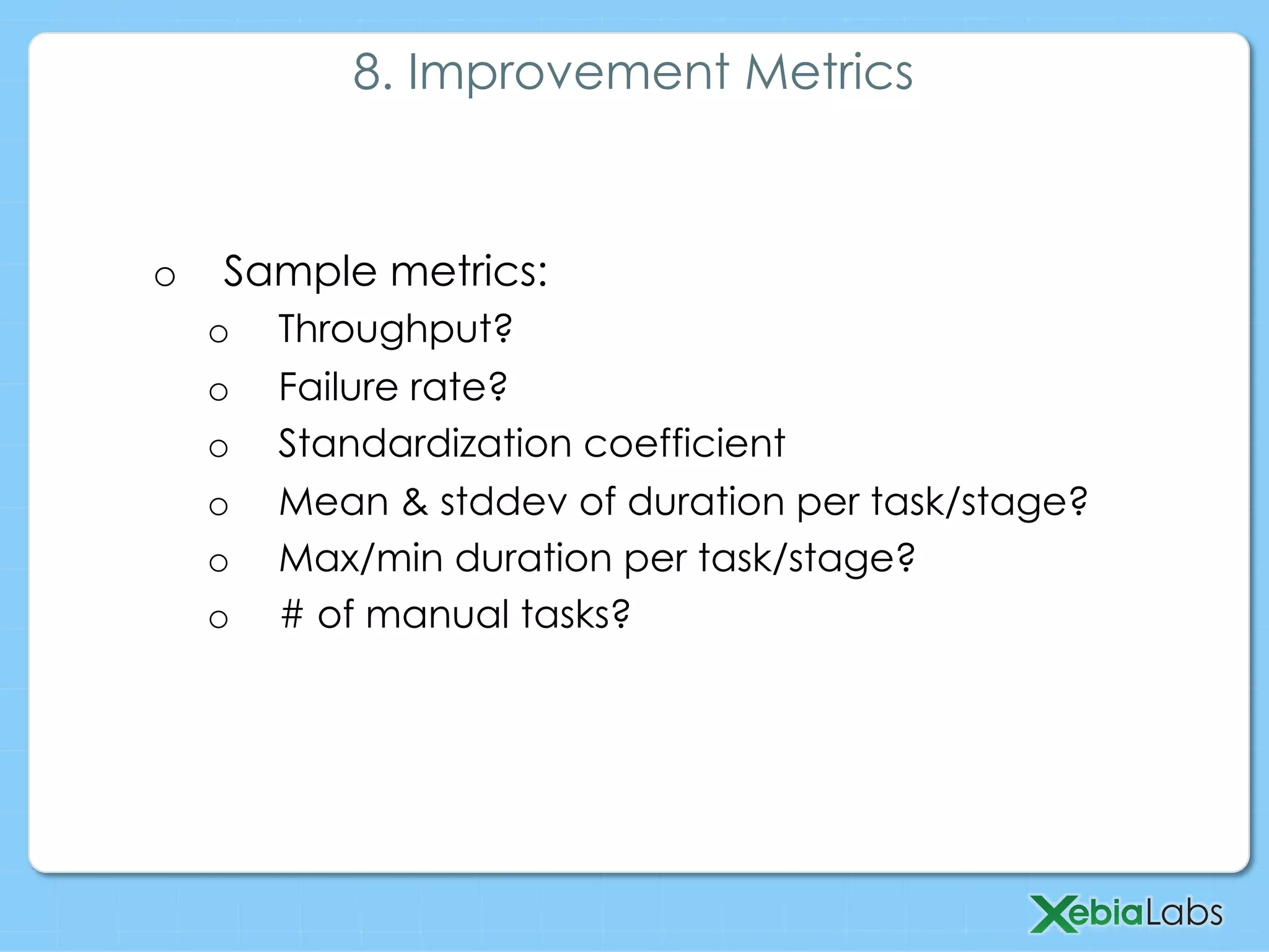 o  Sample metrics:
o  Throughput?
o  Failure rate?
o  Standardization coefficient
o  Mean & stddev of duration per task/stage?
o  Max/min duration per task/stage?
o  # of manual tasks?
8. Improvement Metrics
 