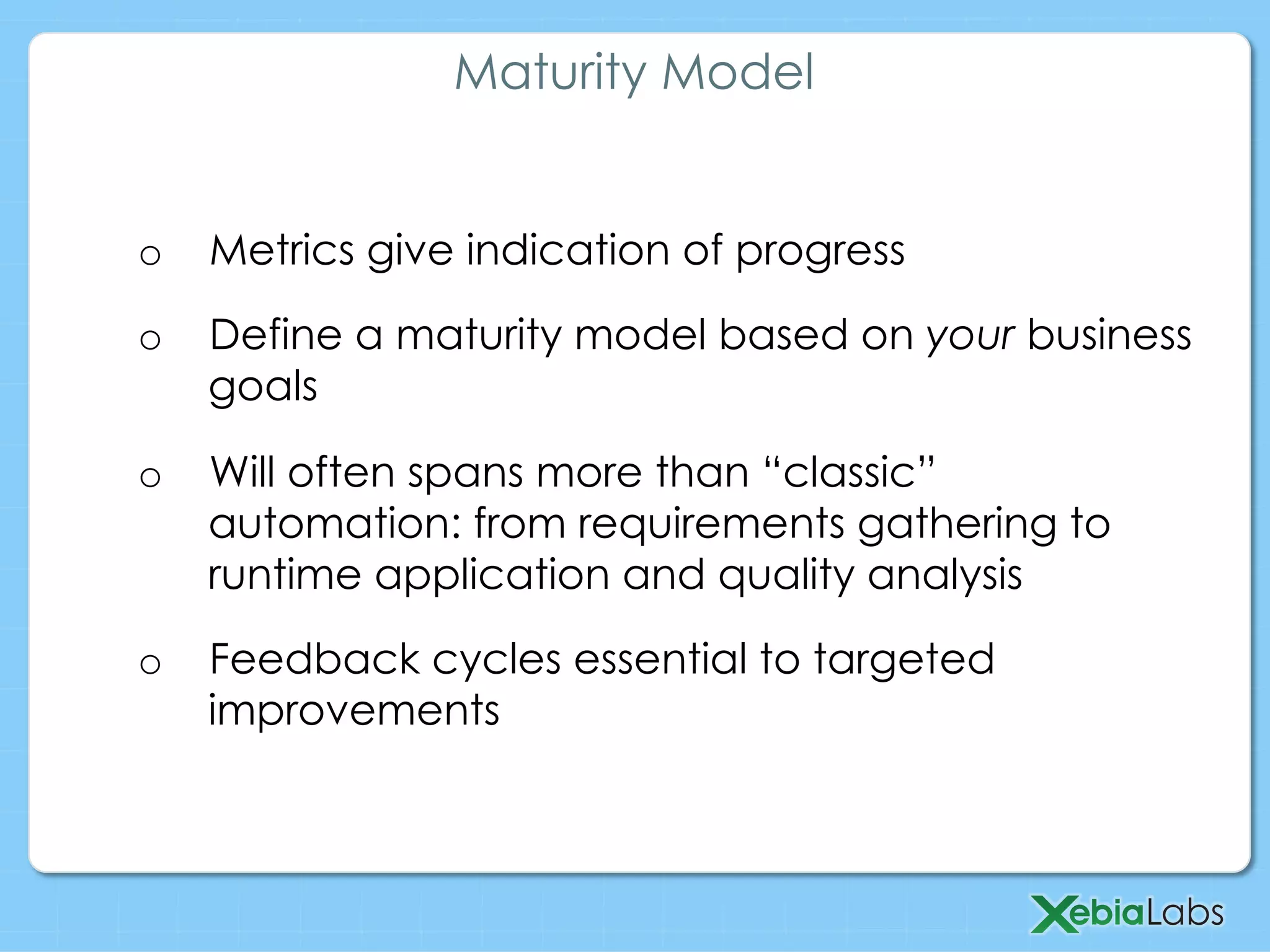 o  Metrics give indication of progress
o  Define a maturity model based on your business
goals
o  Will often spans more than “classic”
automation: from requirements gathering to
runtime application and quality analysis
o  Feedback cycles essential to targeted
improvements
Maturity Model
 