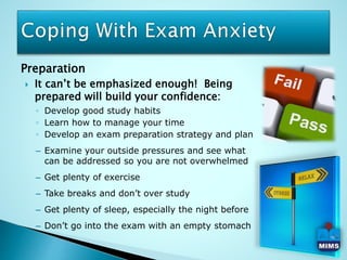 Preparation
 It can’t be emphasized enough! Being
prepared will build your confidence:
◦ Develop good study habits
◦ Learn how to manage your time
◦ Develop an exam preparation strategy and plan
– Examine your outside pressures and see what
can be addressed so you are not overwhelmed
– Get plenty of exercise
– Take breaks and don’t over study
– Get plenty of sleep, especially the night before
– Don’t go into the exam with an empty stomach
 