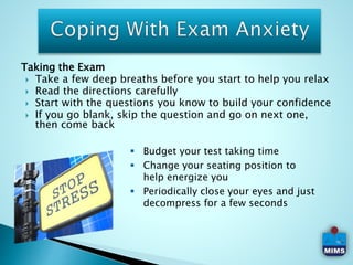 Taking the Exam
 Take a few deep breaths before you start to help you relax
 Read the directions carefully
 Start with the questions you know to build your confidence
 If you go blank, skip the question and go on next one,
then come back
 Budget your test taking time
 Change your seating position to
help energize you
 Periodically close your eyes and just
decompress for a few seconds
 