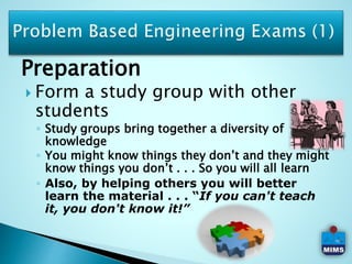 Preparation
 Form a study group with other
students
◦ Study groups bring together a diversity of
knowledge
◦ You might know things they don’t and they might
know things you don’t . . . So you will all learn
◦ Also, by helping others you will better
learn the material . . . “If you can't teach
it, you don't know it!”
 