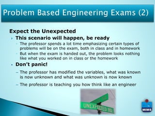 Expect the Unexpected
 This scenario will happen, be ready
◦ The professor spends a lot time emphasizing certain types of
problems will be on the exam, both in class and in homework
◦ But when the exam is handed out, the problem looks nothing
like what you worked on in class or the homework
 Don’t panic!
– The professor has modified the variables, what was known
is now unknown and what was unknown is now known
– The professor is teaching you how think like an engineer
 