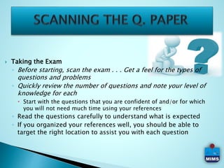  Taking the Exam
◦ Before starting, scan the exam . . . Get a feel for the types of
questions and problems
◦ Quickly review the number of questions and note your level of
knowledge for each
 Start with the questions that you are confident of and/or for which
you will not need much time using your references
◦ Read the questions carefully to understand what is expected
◦ If you organized your references well, you should be able to
target the right location to assist you with each question
 