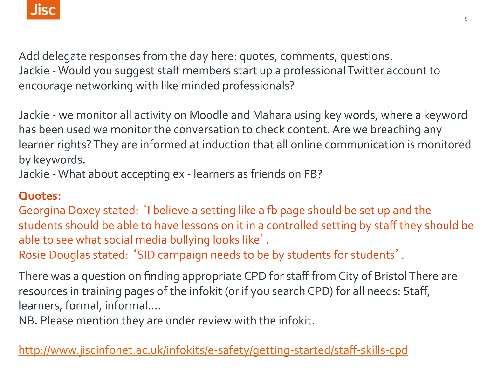 5 
Add 
delegate 
responses 
from 
the 
day 
here: 
quotes, 
comments, 
questions. 
Jackie 
-­‐ 
Would 
you 
suggest 
staff 
members 
start 
up 
a 
professional 
Twitter 
account 
to 
encourage 
networking 
with 
like 
minded 
professionals? 
Jackie 
-­‐ 
we 
monitor 
all 
activity 
on 
Moodle 
and 
Mahara 
using 
key 
words, 
where 
a 
keyword 
has 
been 
used 
we 
monitor 
the 
conversation 
to 
check 
content. 
Are 
we 
breaching 
any 
learner 
rights? 
They 
are 
informed 
at 
induction 
that 
all 
online 
communication 
is 
monitored 
by 
keywords. 
Jackie 
-­‐ 
What 
about 
accepting 
ex 
-­‐ 
learners 
as 
friends 
on 
FB? 
Quotes: 
Georgina 
Doxey 
stated: 
‘I 
believe 
a 
setting 
like 
a 
[ 
page 
should 
be 
set 
up 
and 
the 
students 
should 
be 
able 
to 
have 
lessons 
on 
it 
in 
a 
controlled 
setting 
by 
staff 
they 
should 
be 
able 
to 
see 
what 
social 
media 
bullying 
looks 
like’. 
Rosie 
Douglas 
stated: 
‘SID 
campaign 
needs 
to 
be 
by 
students 
for 
students’. 
There 
was 
a 
question 
on 
finding 
appropriate 
CPD 
for 
staff 
from 
City 
of 
Bristol 
There 
are 
resources 
in 
training 
pages 
of 
the 
infokit 
(or 
if 
you 
search 
CPD) 
for 
all 
needs: 
Staff, 
learners, 
formal, 
informal…. 
NB. 
Please 
mention 
they 
are 
under 
review 
with 
the 
infokit. 
http://www.jiscinfonet.ac.uk/infokits/e-­‐safety/getting-­‐started/staff-­‐skills-­‐cpd 
 