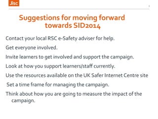 Suggestions 
for 
moving 
forward 
towards 
SID2014 
Contact 
your 
local 
RSC 
e-­‐Safety 
adviser 
for 
help. 
Get 
everyone 
involved. 
Invite 
learners 
to 
get 
involved 
and 
support 
the 
campaign. 
Look 
at 
how 
you 
support 
learners/staff 
currently. 
Use 
the 
resources 
available 
on 
the 
UK 
Safer 
Internet 
Centre 
site 
Set 
a 
time 
frame 
for 
managing 
the 
campaign. 
Think 
about 
how 
you 
are 
going 
to 
measure 
the 
impact 
of 
the 
campaign. 
3 
 