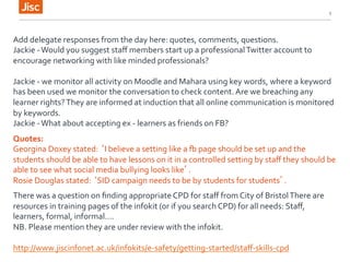5 
Add 
delegate 
responses 
from 
the 
day 
here: 
quotes, 
comments, 
questions. 
Jackie 
-­‐ 
Would 
you 
suggest 
staff 
members 
start 
up 
a 
professional 
Twitter 
account 
to 
encourage 
networking 
with 
like 
minded 
professionals? 
Jackie 
-­‐ 
we 
monitor 
all 
activity 
on 
Moodle 
and 
Mahara 
using 
key 
words, 
where 
a 
keyword 
has 
been 
used 
we 
monitor 
the 
conversation 
to 
check 
content. 
Are 
we 
breaching 
any 
learner 
rights? 
They 
are 
informed 
at 
induction 
that 
all 
online 
communication 
is 
monitored 
by 
keywords. 
Jackie 
-­‐ 
What 
about 
accepting 
ex 
-­‐ 
learners 
as 
friends 
on 
FB? 
Quotes: 
Georgina 
Doxey 
stated: 
‘I 
believe 
a 
setting 
like 
a 
[ 
page 
should 
be 
set 
up 
and 
the 
students 
should 
be 
able 
to 
have 
lessons 
on 
it 
in 
a 
controlled 
setting 
by 
staff 
they 
should 
be 
able 
to 
see 
what 
social 
media 
bullying 
looks 
like’. 
Rosie 
Douglas 
stated: 
‘SID 
campaign 
needs 
to 
be 
by 
students 
for 
students’. 
There 
was 
a 
question 
on 
finding 
appropriate 
CPD 
for 
staff 
from 
City 
of 
Bristol 
There 
are 
resources 
in 
training 
pages 
of 
the 
infokit 
(or 
if 
you 
search 
CPD) 
for 
all 
needs: 
Staff, 
learners, 
formal, 
informal…. 
NB. 
Please 
mention 
they 
are 
under 
review 
with 
the 
infokit. 
http://www.jiscinfonet.ac.uk/infokits/e-­‐safety/getting-­‐started/staff-­‐skills-­‐cpd 
 