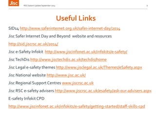Useful 
Links 
RSC 
Eastern 
Update 
September 
2013 
6 
SID14 
http://www.saferinternet.org.uk/safer-­‐internet-­‐day/2014 
Jisc 
Safer 
Internet 
Day 
and 
Beyond 
website 
and 
resources 
http://sid.jiscrsc.ac.uk/2014/ 
Jisc 
e-­‐Safety 
Infokit 
http://www.jiscinfonet.ac.uk/infokits/e-­‐safety/ 
Jisc 
TechDis 
http://www.jisctechdis.ac.uk/techdis/home 
Jisc 
Legal 
e-­‐safety 
themes 
http://www.jisclegal.ac.uk/Themes/eSafety.aspx 
Jisc 
National 
website 
http://www.jisc.ac.uk/ 
Jisc 
Regional 
Support 
Centres 
www.jiscrsc.ac.uk 
Jisc 
RSC 
e-­‐safety 
advisers 
http://www.jiscrsc.ac.uk/esafety/ask-­‐our-­‐advisers.aspx 
E-­‐safety 
Infokit 
CPD 
http://www.jiscinfonet.ac.uk/infokits/e-­‐safety/getting-­‐started/staff-­‐skills-­‐cpd 
 