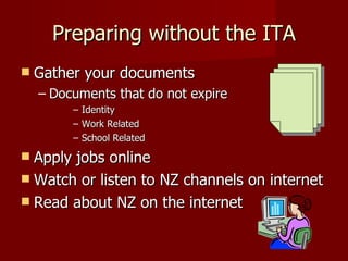 Preparing without the ITA Gather your documents Documents that do not expire Identity Work Related School Related Apply jobs online Watch or listen to NZ channels on internet Read about NZ on the internet 