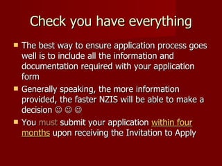 Check you have everything The best way to ensure application process goes well is to include all the information and documentation required with your application form Generally speaking, the more information provided, the faster NZIS will be able to make a decision         You  must   submit your application  within four months  upon receiving the Invitation to Apply 