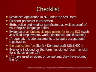 Checklist Residence Application in NZ under the SMC form  Passport photos of each person Birth, police and medical certificates, as well as proof of your English language ability Evidence of  all factors claimed points for in the EOI  (such as skilled employment, work experience, qualifications) If required, include documents to support occupational registration. the application fee  (Bank / Demand draft  US$1,400 )   Everyone included on the form has signed (you may sign for children under 17) If I have used an agent or consultant, they have signed the form. http://www.immigration.govt.nz/migrant/stream/work/skilledmigrant/apply/process/applicationchecklist.htm 