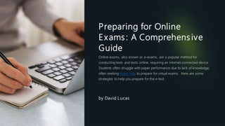 Preparing for Online
Exams: A Comprehensive
Guide
Online exams, also known as e-exams, are a popular method for
conducting tests and tests online, requiring an internet-connected device.
Students often struggle with paper performance due to lack of knowledge,
often seeking exam help to prepare for virtual exams. Here are some
strategies to help you prepare for the e-test.
by David Lucas
 