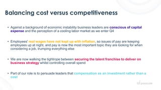 Balancing cost versus competitiveness
• Against a background of economic instability business leaders are conscious of capital
expense and the perception of a cooling labor market as we enter Q4
• Employees' real wages have not kept up with inflation, so issues of pay are keeping
employees up at night, and pay is now the most important topic they are looking for when
considering a job, trumping everything else
• We are now walking the tightrope between securing the talent franchise to deliver on
business strategy whilst controlling overall spend
• Part of our role is to persuade leaders that compensation as an investment rather than a
cost
 