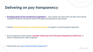 Delivering on pay transparency
• Emerging body of pay transparency legislation – now at least one third of the US labor force will be
impacted. Requires a proactive rather than defensive approach to stay ahead.
• Identify what frameworks you need to put in place to support a more transparent approach.
• As you approach review season consider where you sit on the pay transparency continuum, is
there an opportunity to make progress?
• What will be your pay communications approach?
 