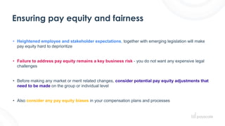 Ensuring pay equity and fairness
• Heightened employee and stakeholder expectations, together with emerging legislation will make
pay equity hard to deprioritize
• Failure to address pay equity remains a key business risk - you do not want any expensive legal
challenges
• Before making any market or merit related changes, consider potential pay equity adjustments that
need to be made on the group or individual level
• Also consider any pay equity biases in your compensation plans and processes
 