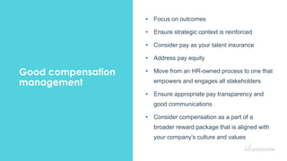 33
Good compensation
management
• Focus on outcomes
• Ensure strategic context is reinforced
• Consider pay as your talent insurance
• Address pay equity
• Move from an HR-owned process to one that
empowers and engages all stakeholders
• Ensure appropriate pay transparency and
good communications
• Consider compensation as a part of a
broader reward package that is aligned with
your company’s culture and values
 