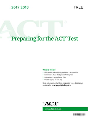 2017l2018 FREE
Preparing for the ACT
®
Test
www.actstudent.org
What’s Inside
•	 Full-Length Practice Tests, including a Writing Test
•	 Information about the Optional Writing Test
•	 Strategies to Prepare for the Tests
•	 What to Expect on Test Day
Esta publicación también se puede ver o descargar
en español en www.actstudent.org
*080192180*
 