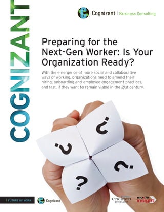 Preparing for the
                   Next-Gen Worker: Is Your
                   Organization Ready?
                   With the emergence of more social and collaborative
                   ways of working, organizations need to amend their
                   hiring, onboarding and employee engagement practices,
                   and fast, if they want to remain viable in the 21st century.




| FUTURE OF WORK
 