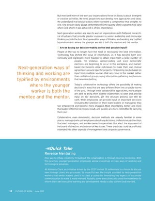 Reverse Mentoring
One way to infuse creativity throughout the organization is through reverse mentoring. With
this practice, younger-generation employees advise executives on new ways of working and
technological advances.
At Kimberly-Clark, an initiative driven by the CEO18
invited 25 millennials to a forum to discuss
new strategic plans and processes. So impactful was the insight provided by next-generation
workers that senior leaders used it to chart a course for innovating key aspects of corporate
communication to make it more relevant. Notably, some executives also used the experience to
inform their own executive learning and development needs to stay current and relevant.
12 FUTURE OF WORK June 2012
But more and more of the work our organizations thrive on today is about divergent
or creative activities. We need people who can develop new approaches and ideas.
We understand that best practices often represent a compromise that delights no
one. And we can easily gauge performance by the quality of the outcome; how (and
where and when) it was achieved is of less importance.
Next-generation workers are keen to work at organizations with flattened hierarchi-
cal structures that provide greater exposure to senior leadership and encourage
thinking outside the box. Next-generation ways of thinking and working are typified
by environments where the younger worker is both the mentee and the mentor.
7.	 Are we basing our decision-making on the best possible input?
People at the top no longer have the most or necessarily the best information.
Technology has shifted the locus of information, as it has become both eco-
nomically and logistically more feasible to obtain input from a large number of
people. For instance, opinion-polling and even democratic
elections are beginning to occur in the workplace, and market-
based mechanisms allow individuals to make their own mutual
agreements around specific projects. Forecasting can be based on
input from multiple sources that are close to the market rather
than centralized groups, using information-gathering mechanisms
that resemble betting.
Today’s collaborative technology offers the possibility of making
decisions in ways that are very different from the corporate norms
of the past. Through these collaborative approaches, more people
are able to bring their diverse experiences to bear and provide
input on key decisions, yet the decision process can still be
swift. When employees can provide input on important decisions
(including the selection of their team leaders or managers), they
feel empowered and become more engaged. Most importantly, better and more
thoroughly informed decisions result, and people are more committed to carrying
them out.
Collaborative, even democratic, decision methods are already familiar in some
places: managers who poll employees about key decisions, professional partnerships
that elect managers, and worker-owned cooperatives that elect the equivalent of
the board of directors and vote on all key issues. These practices could be profitably
extended into other aspects of management and corporate governance.
Next-generation ways of
thinking and working are
typified by environments
where the younger
worker is both the
mentee and the mentor.
Quick Take
 