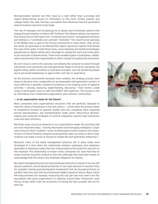 PREPARING FOR THE NEXT-GEN WORKER: IS YOUR ORGANIZATION READY? 13
Next-generation workers see their input as a right rather than a privilege and
regard democratized access to information as the norm. School systems and
colleges foster this view, forming a precedent that influences how this generation
expects business decisions to be made.
The role of managers will increasingly be to design and orchestrate systems that
engage the participation of others. MIT Professor Tom Malone advises next-genera-
tion enterprises to shift away from “command and control” management practices
and embrace a “coordinate and cultivate” mentality.19
The recent social uprisings
in the Middle East, as well as the Occupy movements in many major cities across
the world, are grounded in an attitude that rejects repressive regimes that dictate
the rules of the game. In both these cases, social networks and mobile technologies
popularized by digital natives were leveraged to spread the word and invite peers
to join and even schedule events. These tools enabled tighter coordination, collabo-
ration and sharing of the responsibility to affect change throughout the movement.
By not trying to control the outcome, but allowing the outcome to evolve through
interactions and community, the next generation hopes to thrive by cultivating, not
pigeon-holing, talent according to individual strengths, and not penalizing people
due to perceived weaknesses or gaps in their skill sets or experience.
As the business environment becomes more complex, the strategy process itself
needs to become more collaborative to accommodate next-generation workers. It
must shift from a periodic moment of prediction to an ongoing series of adaptive
activities — sensing, analyzing, experimenting, discussing — that involve a wide
range of participants (such as with the CEMEX Shift platform). This process is fed
by information from collaborative applications and customer communities.
8.	Is our organization ready for the future?
Many companies have organizational structures that are perfectly designed to
meet the needs of businesses in the last century — a time when the primary bases
of competition focused on quantity, quality and cost, companies were organized
around specializations, and standardization made sense. Hierarchical decision-
making and corporate strategies of vertical integration assume high transaction
costs and favor efficiency.
But these same structural elements in our organizations hinder the activities that
are most important today — sharing information and leveraging intelligence. Cogni-
zant’s future of work “enablers” series of white papers further explores the charac-
teristics of future-thinking companies and examines eight core areas in which orga-
nizations can make a series of choices to enable the next-generation enterprise.20
Moreover, many of the talent management practices still in place today were
developed at a time when the relationship between employees and employers
depended on employee loyalty that was reciprocated by the protection and care of
the employer. This relationship no longer exists; companies are clear that they no
longer promise long-term protection and care (although they have been slower to
acknowledge that this lessens the employee obligation for loyalty).
But talent management practices tying employee interests to long-term service still
abound: pensions, tenure-based perquisites of any type (amount of vacation time,
for example), training and development investments that are focused primarily on
youthful new hires and internal promotional ladders based on tenure. Many classic
HR measurements (for example, measuring the cost per new hire) stem from this
assumption and cause organizations to optimize around lower transaction costs
(hiring, firing) rather than the economics of having the best possible skill set for
each job.
 