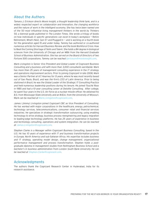 PREPARING FOR THE NEXT-GEN WORKER: IS YOUR ORGANIZATION READY? 17
About the Authors
Tamara J. Erickson directs Moxie Insight, a thought leadership think tank, and is a
widely respected expert on collaboration and innovation, the changing workforce
and the nature of work in the intelligent economy. She has twice been named one
of the 50 most influential living management thinkers in the world by Thinkers
50, a biennial guide published in The London Times. She wrote a trilogy of books
on how individuals in specific generations can excel in today’s workplace — Retire
Retirement, What’s Next, Gen X? and Plugged In — and is working on a fourth book
for the generation aged 15 and under today. Tammy has authored or co-authored
numerous articles for Harvard Business Review and the book Workforce Crisis: How
to Beat the Coming Shortage of Skills and Talent. She holds a BA degree in biological
sciences from the University of Chicago and an MBA from the Harvard Graduate
School of Business Administration. She has served on the Board of Directors of two
Fortune 500 corporations. Tammy can be reached tjerickson@moxieinsight.com.
Mark Livingston is Senior Vice President and Global Leader of Cognizant Business
Consulting and a business unit with more than 3,000 consultants worldwide. Mark
has more than 25 years of management consulting experience in the IT strategy
and operations improvement sectors. Prior to joining Cognizant in late 2008, Mark
was a Senior Partner at A.T. Kearney for 13 years, where he was most recently based
out of Sao Paulo, Brazil, and was the firm’s CEO of Latin America. Prior to being
stationed in Brazil, he was the Global Leader of the Strategic IT Consulting Practice
and held numerous leadership positions during his tenure. He joined Touché Ross
in 1985 and had a 10-year consulting career at Deloitte Consulting. After college,
he spent four years in the U.S. Air Force as a nuclear missile officer. He obtained his
B.S. from Mississippi State University and an M.B.A. from the University of Missouri.
Mark can be reached at Mark.Livingston@cognizant.com.
James (Jimmy) Livingston joined Cognizant CBC as Vice President of Consulting.
He has worked with major corporations in the healthcare, energy, petrochemical,
technology services, telecommunications, consumer retail and financial services
industries. He specializes in strategic transformation outsourcing, using enabling
technology to drive strategy, business process reengineering and legacy migration
to leading-edge technology platforms. He has 25 years of experience in business
and technology consulting, operations and system integration. He can be reached
at James.Livingston@cognizant.com.
Stephen Clarke is a Manager within Cognizant Business Consulting, based in the
U.S. He has 10 years of experience with IT and business transformation projects
in Europe, North America and sub-Saharan Africa. His expertise includes business
and IT strategy, operating model design, change management, organizational
performance management and process transformation. Stephen holds a post-
graduate diploma in management studies from Nottingham Business School and a
bachelor’s in business administration from London South Bank University. He can
be reached at Stephen.Clarke@cognizant.com.
Acknowledgments
The authors thank the Cognizant Research Center in Hyderabad, India for its
research assistance.
 