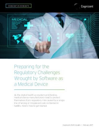 Preparing for the
Regulatory Challenges
Wrought by Software as
a Medical Device
As the digital health ecosystem proliferates,
medical device manufacturers need to protect
themselves from regulatory risk caused by a single
line of wrong or misplaced code contained in
SaMDs. Here’s how to get started.
Cognizant 20-20 Insights | February 2017
COGNIZANT 20-20 INSIGHTS
 