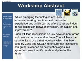 Workshop Abstract
Which emerging technologies are likely to
enhance working practices and the student
experience and which can we afford to ignore? How
do we distinguish between invention, innovation and
improvement?
Brian will lead discussions on key development areas
and how we can respond to them. You will have the
opportunity to use a methodology, which has been
used by Cetis and UKOLN to ensure that institutions
can gather evidence on new technologies in a
systematic way, identify trends and plan for the
future.
4
Rapid change
at global level
Technologies
may not take
off
Systematic
processes
Institutional
responses to
change
A: Introduction
 