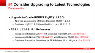 Copyright © 2013, Oracle and/or its affiliates. All rights reserved.28
#4 Consider Upgrading to Latest Technologies
 Upgrade to Oracle RDBMS 11gR2 (11.2.0.3)
– 12.2 has a prerequisite of Oracle Database 11gR2 11.2.0.3
– Database 11gR2 11.2.0.3 is certified for 11i and 12.0/12.1.3
 EBS 11i, 12.0 & 12.1 References
– Interoperability Notes EBS 11i with Database 11gR2 (11.2.0). Doc 881505.1
– Interoperability Notes EBS 12.0 and 12.1 with Database 11gR2. Doc 1058763.1
– Database Preparation Guidelines for EBS Release 12.1.1 Upgrade. Doc 761570.1
Database tier
 