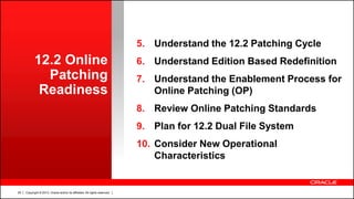 Copyright © 2013, Oracle and/or its affiliates. All rights reserved.29
12.2 Online
Patching
Readiness
5. Understand the 12.2 Patching Cycle
6. Understand Edition Based Redefinition
7. Understand the Enablement Process for
Online Patching (OP)
8. Review Online Patching Standards
9. Plan for 12.2 Dual File System
10. Consider New Operational
Characteristics
 