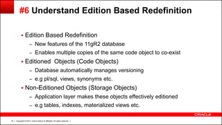 Copyright © 2013, Oracle and/or its affiliates. All rights reserved.34
#6 Understand Edition Based Redefinition
 Edition Based Redefinition
– New features of the 11gR2 database
– Enables multiple copies of the same code object to co-exist
 Editioned Objects (Code Objects)
– Database automatically manages versioning
– e.g pl/sql, views, synonyms etc.
 Non-Editioned Objects (Storage Objects)
– Application layer makes these objects effectively editioned
– e.g tables, indexes, materialized views etc.
 