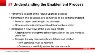Copyright © 2013, Oracle and/or its affiliates. All rights reserved.36
#7 Understanding the Enablement Process
 Performed as part of the R12.2 upgrade process
 Schemas in the database are converted to be editions enabled
– Turns on object versioning in the database
– Once a schema is editions enabled it cannot be reverted
 Introduces a new view of the EBS data model
– A logical rather than physical representation of the data model is
presented
– Changes the way many objects are defined and patched
 New standards must be followed
 Customers should fully review the new standards
 