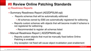 Copyright © 2013, Oracle and/or its affiliates. All rights reserved.43
#8 Review Online Patching Standards
 Summary Readiness Report (ADZDPSUM.sql)
– Reports schemas that will be automatically editioned
 All schemas owned by EBS are automatically registered for editioning
– Reports custom schemas with objects that will become invalid if schema is
not registered for editioining
 Recommended to register all schemas listed
 Manual Readiness Report ( ADZDPMAN.sql)
– Reports custom objects that must be manually fixed before Online
Patching is enabled
– Any exception not fixed will cause object invalidation post enablement
a) Readiness Reports
 