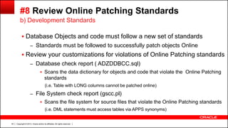 Copyright © 2013, Oracle and/or its affiliates. All rights reserved.45
#8 Review Online Patching Standards
 Database Objects and code must follow a new set of standards
– Standards must be followed to successfully patch objects Online
 Review your customizations for violations of Online Patching standards
– Database check report ( ADZDDBCC.sql)
 Scans the data dictionary for objects and code that violate the Online Patching
standards
(i.e. Table with LONG columns cannot be patched online)
– File System check report (gscc.pl)
 Scans the file system for source files that violate the Online Patching standards
(i.e. DML statements must access tables via APPS synonyms)
b) Development Standards
 